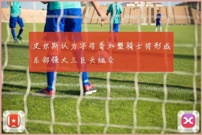 皮尔斯认为字母哥加盟骑士将形成东部强大三巨头组合