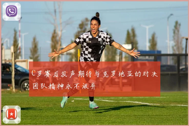 C罗赛后发声期待与克罗地亚的对决团队精神永不放弃