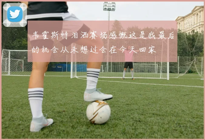 韦霍斯特泪洒赛场感慨这是我最后的机会从未想过会在今天回家