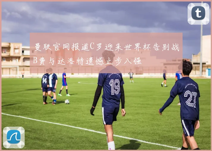 曼联官网报道C罗迎来世界杯告别战B费与达洛特遗憾止步八强