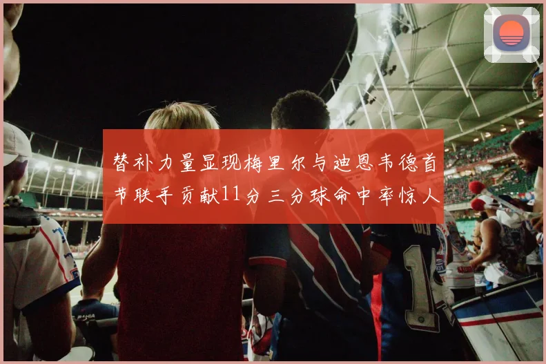 替补力量显现梅里尔与迪恩韦德首节联手贡献11分三分球命中率惊人
