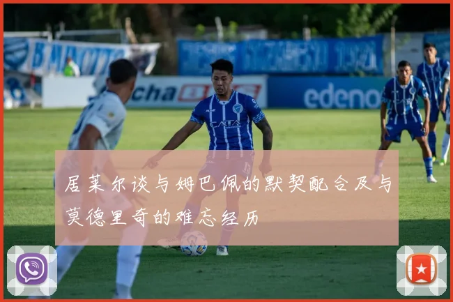 居莱尔谈与姆巴佩的默契配合及与莫德里奇的难忘经历