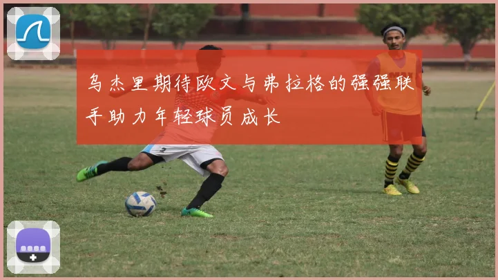 乌杰里期待欧文与弗拉格的强强联手助力年轻球员成长
