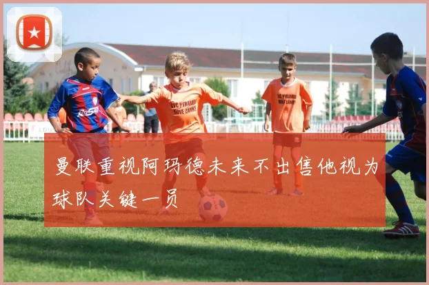 曼联重视阿玛德未来不出售他视为球队关键一员